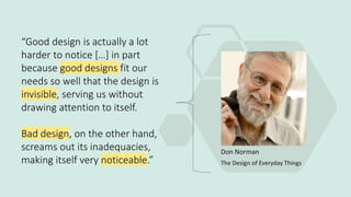 “Good design is actually a lot
harder to notice […] in part
because good designs fit our
needs so well that the design is
invisible, serving us without
drawing attention to itself.
Bad design, on the other hand,
screams out its inadequacies,
making itself very noticeable.”
Don Norman
The Design of Everyday Things
 
