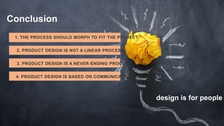 Conclusion
1. THE PROCESS SHOULD MORPH TO FIT THE PROJECT
2. PRODUCT DESIGN IS NOT A LINEAR PROCESS
3. PRODUCT DESIGN IS A NEVER-ENDING PROCESS
4. PRODUCT DESIGN IS BASED ON COMMUNICATION
design is for people
 