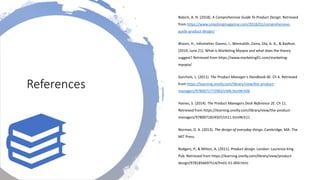 Babich, A. N. (2018). A Comprehensive Guide To Product Design. Retrieved
from https://www.smashingmagazine.com/2018/01/comprehensive-
guide-product-design/
Bhasin, H., Infoshelter, Danesi, I., Wmmalith, Zaina, Ola, A. A., & Badhon.
(2019, June 21). What is Marketing Myopia and what does the theory
suggest? Retrieved from https://www.marketing91.com/marketing-
myopia/
Gorchels, L. (2011). The Product Manager’s Handbook 4E. Ch 6. Retrieved
from https://learning.oreilly.com/library/view/the-product-
managers/9780071772983/ch06.html#ch06
Haines, S. (2014). The Product Managers Desk Reference 2E. Ch 11.
Retrieved from https://learning.oreilly.com/library/view/the-product-
managers/9780071824507/ch11.html#ch11
Norman, D. A. (2013). The design of everyday things. Cambridge, MA: The
MIT Press.
Rodgers, P., & Milton, A. (2011). Product design. London: Laurence King
Pub. Retrieved from https://learning.oreilly.com/library/view/product-
design/9781856697514/fm01-h1-004.html
References
 