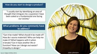 How do you start to design a product?
Source: Rodgers & Milton (2011) Julia Lohmann
“I usually start by identifying an area of
thought that intrigues me; a question I have
been asked or a fundamental one facing
our society.”
What problems do you commonly have
to address?
“Can it be made? What should it be made of?
How do I source materials? Who can help me
make it? What happens with it when
it breaks? Can it have another life or
function? How can I design out waste?
Empathy in design.”
 