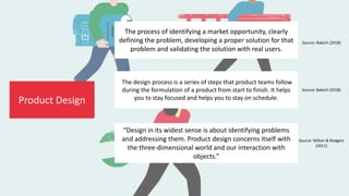 Product Design
Source: Babich (2018)
The process of identifying a market opportunity, clearly
defining the problem, developing a proper solution for that
problem and validating the solution with real users.
“Design in its widest sense is about identifying problems
and addressing them. Product design concerns itself with
the three-dimensional world and our interaction with
objects.”
Source: Milton & Rodgers
(2011)
The design process is a series of steps that product teams follow
during the formulation of a product from start to finish. It helps
you to stay focused and helps you to stay on schedule.
Source: Babich (2018)
 