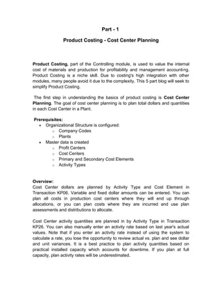 Part - 1
Product Costing - Cost Center Planning

Product Costing, part of the Controlling module, is used to value the internal
cost of materials and production for profitability and management accounting.
Product Costing is a niche skill. Due to costing's high integration with other
modules, many people avoid it due to the complexity. This 5 part blog will seek to
simplify Product Costing.
The first step in understanding the basics of product costing is Cost Center
Planning. The goal of cost center planning is to plan total dollars and quantities
in each Cost Center in a Plant.
Prerequisites:
• Organizational Structure is configured:
o Company Codes
o Plants
• Master data is created
o Profit Centers
o Cost Centers
o Primary and Secondary Cost Elements
o Activity Types

Overview:
Cost Center dollars are planned by Activity Type and Cost Element in
Transaction KP06. Variable and fixed dollar amounts can be entered. You can
plan all costs in production cost centers where they will end up through
allocations, or you can plan costs where they are incurred and use plan
assessments and distributions to allocate.
Cost Center activity quantities are planned in by Activity Type in Transaction
KP26. You can also manually enter an activity rate based on last year's actual
values. Note that if you enter an activity rate instead of using the system to
calculate a rate, you lose the opportunity to review actual vs. plan and see dollar
and unit variances. It is a best practice to plan activity quantities based on
practical installed capacity which accounts for downtime. If you plan at full
capacity, plan activity rates will be underestimated.

 
