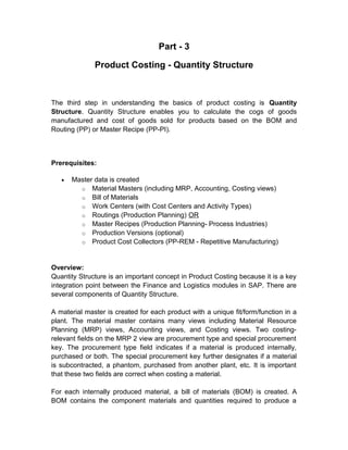 Part - 3
Product Costing - Quantity Structure

The third step in understanding the basics of product costing is Quantity
Structure. Quantity Structure enables you to calculate the cogs of goods
manufactured and cost of goods sold for products based on the BOM and
Routing (PP) or Master Recipe (PP-PI).

Prerequisites:
•

Master data is created
o Material Masters (including MRP, Accounting, Costing views)
o Bill of Materials
o Work Centers (with Cost Centers and Activity Types)
o Routings (Production Planning) OR
o Master Recipes (Production Planning- Process Industries)
o Production Versions (optional)
o Product Cost Collectors (PP-REM - Repetitive Manufacturing)

Overview:
Quantity Structure is an important concept in Product Costing because it is a key
integration point between the Finance and Logistics modules in SAP. There are
several components of Quantity Structure.
A material master is created for each product with a unique fit/form/function in a
plant. The material master contains many views including Material Resource
Planning (MRP) views, Accounting views, and Costing views. Two costingrelevant fields on the MRP 2 view are procurement type and special procurement
key. The procurement type field indicates if a material is produced internally,
purchased or both. The special procurement key further designates if a material
is subcontracted, a phantom, purchased from another plant, etc. It is important
that these two fields are correct when costing a material.
For each internally produced material, a bill of materials (BOM) is created. A
BOM contains the component materials and quantities required to produce a

 