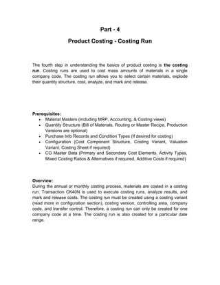 Part - 4
Product Costing - Costing Run

The fourth step in understanding the basics of product costing is the costing
run. Costing runs are used to cost mass amounts of materials in a single
company code. The costing run allows you to select certain materials, explode
their quantity structure, cost, analyze, and mark and release.

Prerequisites:
• Material Masters (including MRP, Accounting, & Costing views)
• Quantity Structure (Bill of Materials, Routing or Master Recipe, Production
Versions are optional)
• Purchase Info Records and Condition Types (If desired for costing)
• Configuration (Cost Component Structure, Costing Variant, Valuation
Variant, Costing Sheet if required)
• CO Master Data (Primary and Secondary Cost Elements, Activity Types,
Mixed Costing Ratios & Alternatives if required, Additive Costs if required)

Overview:
During the annual or monthly costing process, materials are costed in a costing
run. Transaction CK40N is used to execute costing runs, analyze results, and
mark and release costs. The costing run must be created using a costing variant
(read more in configuration section), costing version, controlling area, company
code, and transfer control. Therefore, a costing run can only be created for one
company code at a time. The costing run is also created for a particular date
range.

 