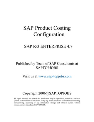 SAP Product Costing
               Configuration

             SAP R/3 ENTERPRISE 4.7


  Published by Team of SAP Consultants at
               SAPTOPJOBS

           Visit us at www.sap-topjobs.com



           Copyright 2006@SAPTOPJOBS
All rights reserved. No part of this publication may be reproduced, stored in a retrieval
system, or transmitted in any form, or by any means electronic or mechanical including
photocopying, recording or any information storage and retrieval system without
permission in writing from SAPTOPJOBS.
 