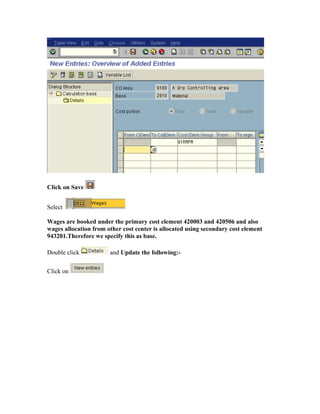 Click on Save


Select

Wages are booked under the primary cost element 420003 and 420506 and also
wages allocation from other cost center is allocated using secondary cost element
943201.Therefore we specify this as base.

Double click           and Update the following:-

Click on
 