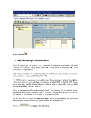 Click on Save


1.3 Define Percentage Overhead Rates

IMG  Controlling  Product Cost Controlling  Product Cost Planning  Basic
Settings for Material Costing  Overhead  Costing Sheet: Components  Define
Percentage Overhead Rates

We want to calculate 5 % overhead on Material and 4% on wages. But the condition is
that, it should be only calculated for plant 9100.

To fulfill the above requirement we need to select the dependency overhead type/ plant.
Thus the system will only calculate overhead rate for plant 9100. In the Std. SAP system
there are quite a number of dependencies available such as plant, order type, overhead
type, overhead key, company code etc.

Here we can calculate Plan and actual overhead. Plan overhead rate is required for the
purpose of planning the cost of the product (standard cost estimate). Actual overhead rate
is required for the purpose of charging it to the production order.

In this step we will create the overhead rate, attach the dependency and define the
overhead rate. Further we will also define whether it is plan or actual.

Click on               and update the following:-
 