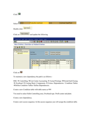 Click




Select

Double click


Click on               and update the following




Click on

To maintain a new dependency the path is as follows:-

IMG  Controlling Cost Center Accounting  Actual Postings Period-End Closing
 Overhead  Costing Sheet: Components  Extras: Dependencies / Condition Tables
Define Condition Tables/ Define Dependencies.

Create a new Condition table with table name as 999

You need to select fields Controlling area, Overhead type. Profit center and plant.

Create a new dependency.

Create a new access sequence. In this access sequence you will assign the condition table.
 