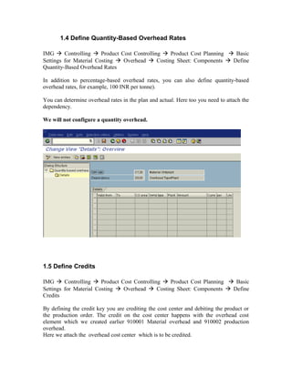 1.4 Define Quantity-Based Overhead Rates

IMG  Controlling  Product Cost Controlling  Product Cost Planning  Basic
Settings for Material Costing  Overhead  Costing Sheet: Components  Define
Quantity-Based Overhead Rates

In addition to percentage-based overhead rates, you can also define quantity-based
overhead rates, for example, 100 INR per tonne).

You can determine overhead rates in the plan and actual. Here too you need to attach the
dependency.

We will not configure a quantity overhead.




1.5 Define Credits

IMG  Controlling  Product Cost Controlling  Product Cost Planning  Basic
Settings for Material Costing  Overhead  Costing Sheet: Components  Define
Credits

By defining the credit key you are crediting the cost center and debiting the product or
the production order. The credit on the cost center happens with the overhead cost
element which we created earlier 910001 Material overhead and 910002 production
overhead.
Here we attach the overhead cost center which is to be credited.
 