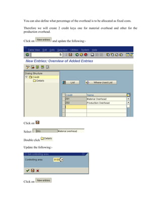 You can also define what percentage of the overhead is to be allocated as fixed costs.

Therefore we will create 2 credit keys one for material overhead and other for the
production overhead.

Click on                 and update the following:-




Click on

Select

Double click

Update the following:-




Click on
 