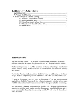 TABLE OF CONTENTS
    INTRODUCTION..............................................................................................2
   A) Product Cost Planning .................................................................................4
  1. Basic Settings for Material Costing ...............................................................4
          1.1 Maintain Overhead Cost Elements ..........................................................4
          1.2 Define Calculation Bases...........................................................................8
          1.3 Define Percentage Overhead Rates..........................................................11
          1.4 Define Quantity-Based Overhead Rates..................................................14
          1.5 Define Credits .........................................................................................14




INTRODUCTION
A Warm Welcome Friends. You are going to love this book and we have taken great
efforts to ensure that we present the configuration in a very simple yet detailed manner.

Product costing module of SAP has eased out all hassles of costing a manufactured
product. Product costing module uses data for valuation from the Production planning
(PP) module.

The Product Planning Module maintains the Bill of Material and Routing or the Master
Recipe. Product Cost primarily consists of Material Cost, Labor cost and Overhead cost

To arrive at the material cost, SAP picks up the quantity of raw and packing material
required from the Bill of Material. It then valuates this quantity with the various prices
available in the material master in accordance with the strategy specified in customizing.

In a like manner it does the same to arrive at the labor cost. The time required for each
operation is specified in the routing or recipe. This quantity is multiplied by the activity
prices maintained in the cost center accounting module. We will cover all this and more
in this document
 