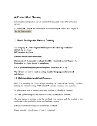 A) Product Cost Planning
For doing the configuration we will use the following path on the SAP application
screen:-

SAP Menu  Tools  AcceleratedSAP  Customizing  SPRO - Edit Project 




1. Basic Settings for Material Costing


The company A Ltd for its plant 9100 requires the following overheads:-
1) Material overhead
2) Production overhead

It should be calculated as follows:-

On materials 5 % material overhead should be calculated and on Wages 4 %
Production overhead should be calculated.

Let us go about configuring the costing sheet from steps 1.a to 1.g .

We will now see how to create a costing sheet for the purpose of overhead
calculation.

1.1 Maintain Overhead Cost Elements

IMG  Controlling  Product Cost Controlling  Product Cost Planning  Basic
Settings for Material Costing  Overhead  Maintain Overhead Cost Elements

To allocate overhead to products, you need to define overhead cost elements.

The SAP system then posts the overheads to these overhead cost elements.

The cost center is credited with the overhead cost element and the product or the
production order is debited with the overhead cost element.

Let us now create secondary cost elements for overhead.

Create secondary cost elements of type 41 (overhead).
 
