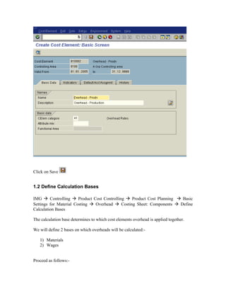 Click on Save


1.2 Define Calculation Bases

IMG  Controlling  Product Cost Controlling  Product Cost Planning  Basic
Settings for Material Costing  Overhead  Costing Sheet: Components  Define
Calculation Bases

The calculation base determines to which cost elements overhead is applied together.

We will define 2 bases on which overheads will be calculated:-

   1) Materials
   2) Wages


Proceed as follows:-
 