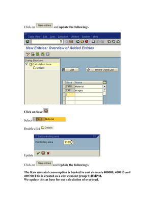 Click on            and update the following:-




Click on Save

Select

Double click




Update

Click on            and Update the following:-

The Raw material consumption is booked to cost elements 400000, 400013 and
400700.This is created as a cost element group 91RMPM.
We update this as base for our calculation of overhead.
 