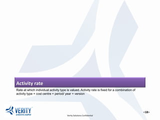 <18>
Activity rate
Rate at which individual activity type is valued. Activity rate is fixed for a combination of activity type + cost
centre + period/ year + version
 