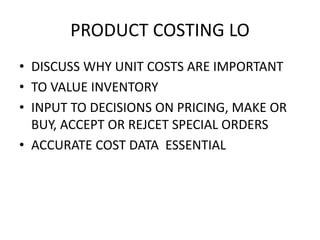 PRODUCT COSTING LO
• DISCUSS WHY UNIT COSTS ARE IMPORTANT
• TO VALUE INVENTORY
• INPUT TO DECISIONS ON PRICING, MAKE OR
BUY, ACCEPT OR REJCET SPECIAL ORDERS
• ACCURATE COST DATA ESSENTIAL
 