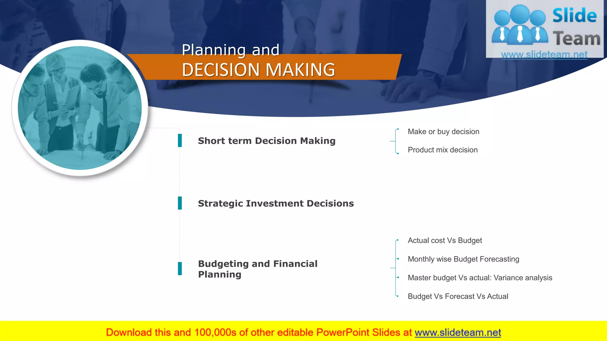 16
Budgeting and Financial
Planning
Short term Decision Making
Strategic Investment Decisions
Planning and
DECISION MAKING
Make or buy decision
Product mix decision
Monthly wise Budget Forecasting
Master budget Vs actual: Variance analysis
Actual cost Vs Budget
Budget Vs Forecast Vs Actual
 