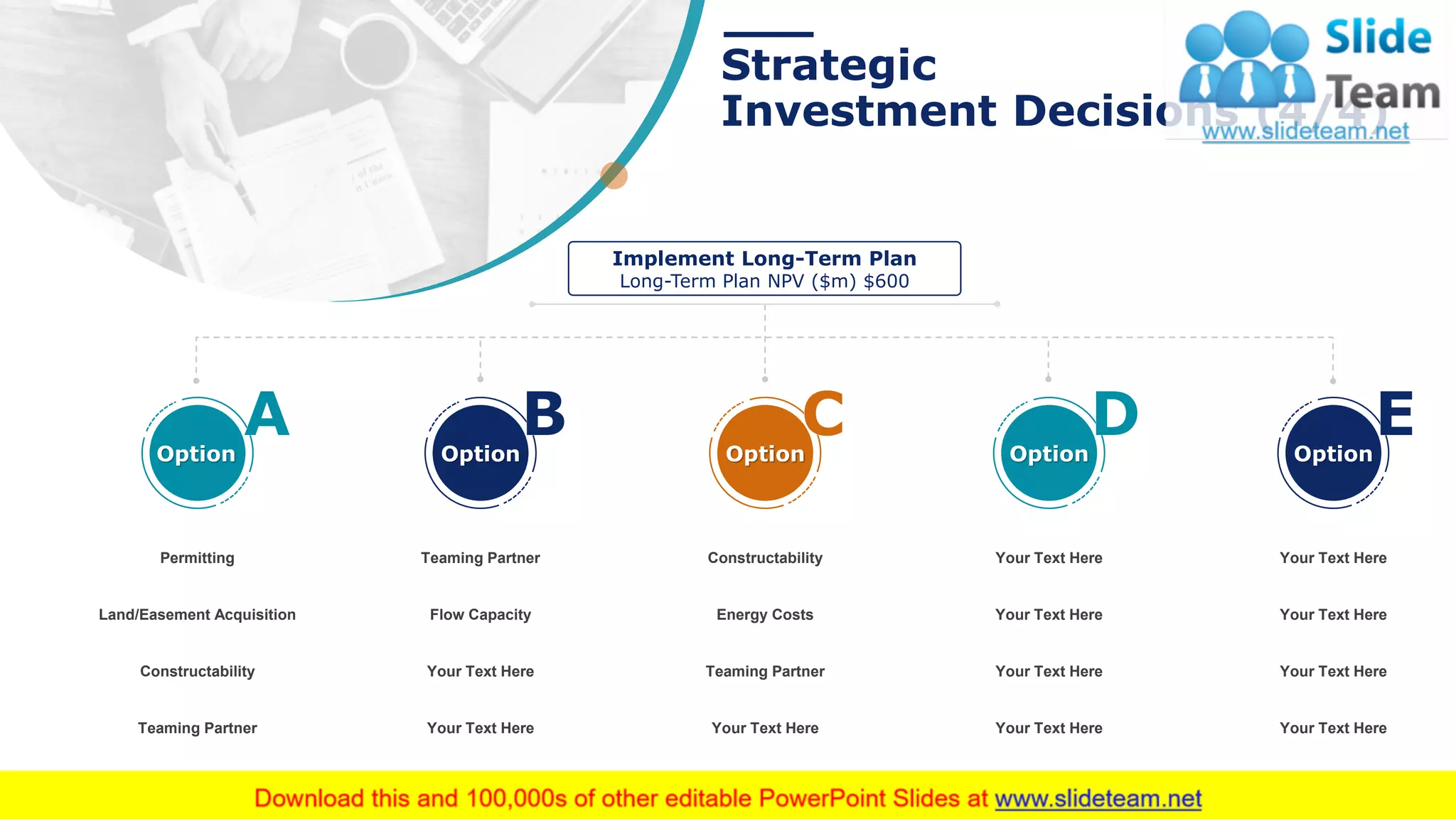 Strategic
Investment Decisions (4/4)
23This slide is 100% editable. Adapt it to your needs and capture your audience's attention.
Your Text Here
Your Text Here
Your Text Here
Your Text Here
Teaming Partner
Flow Capacity
Your Text Here
Your Text Here
Constructability
Energy Costs
Teaming Partner
Your Text Here
Your Text Here
Your Text Here
Your Text Here
Your Text Here
Implement Long-Term Plan
Long-Term Plan NPV ($m) $600
Option Option Option OptionOption
Permitting
Land/Easement Acquisition
Constructability
Teaming Partner
 