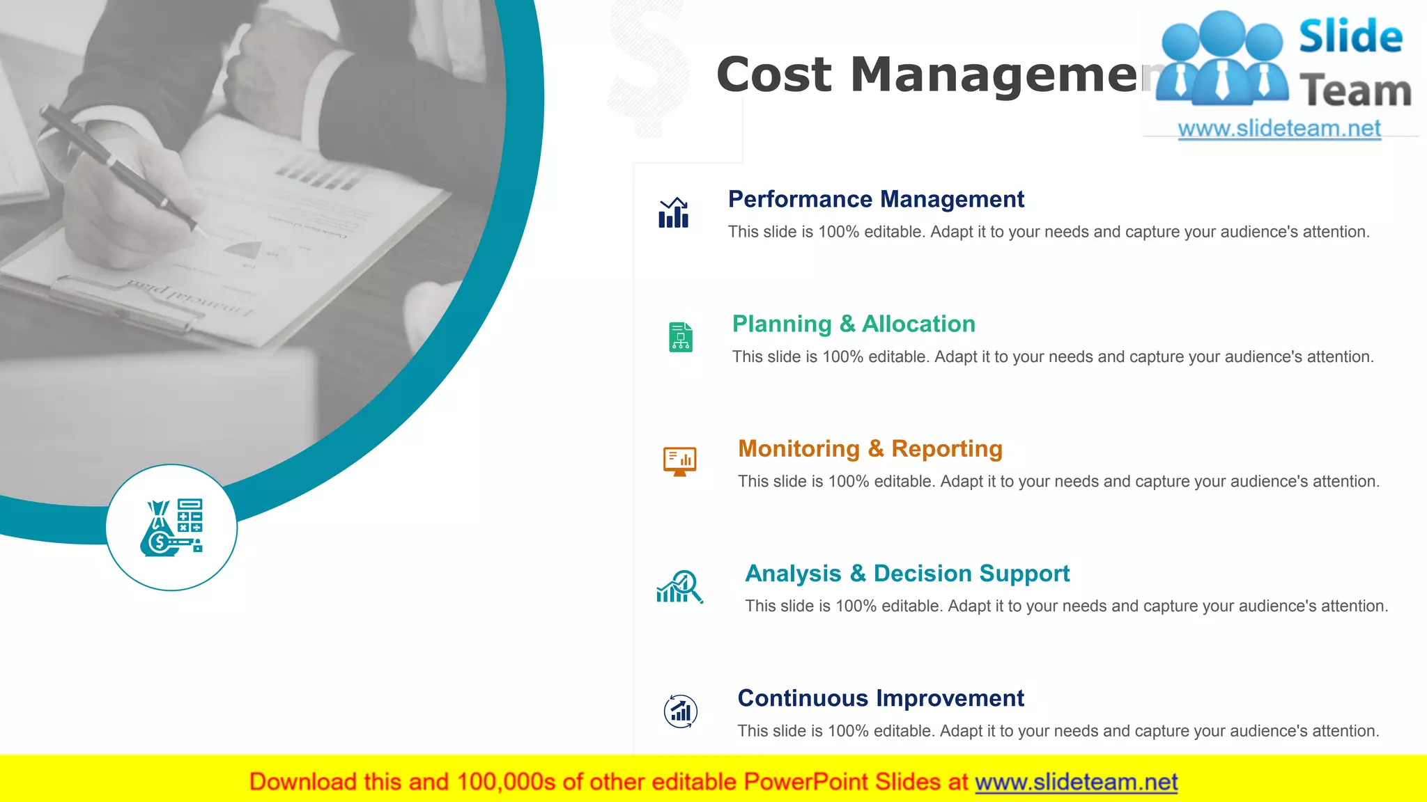 Cost Management
48
Performance Management
This slide is 100% editable. Adapt it to your needs and capture your audience's attention.
Planning & Allocation
This slide is 100% editable. Adapt it to your needs and capture your audience's attention.
Monitoring & Reporting
This slide is 100% editable. Adapt it to your needs and capture your audience's attention.
Analysis & Decision Support
This slide is 100% editable. Adapt it to your needs and capture your audience's attention.
Continuous Improvement
This slide is 100% editable. Adapt it to your needs and capture your audience's attention.
This slide is 100% editable. Adapt it to your needs and capture your audience's attention.
 