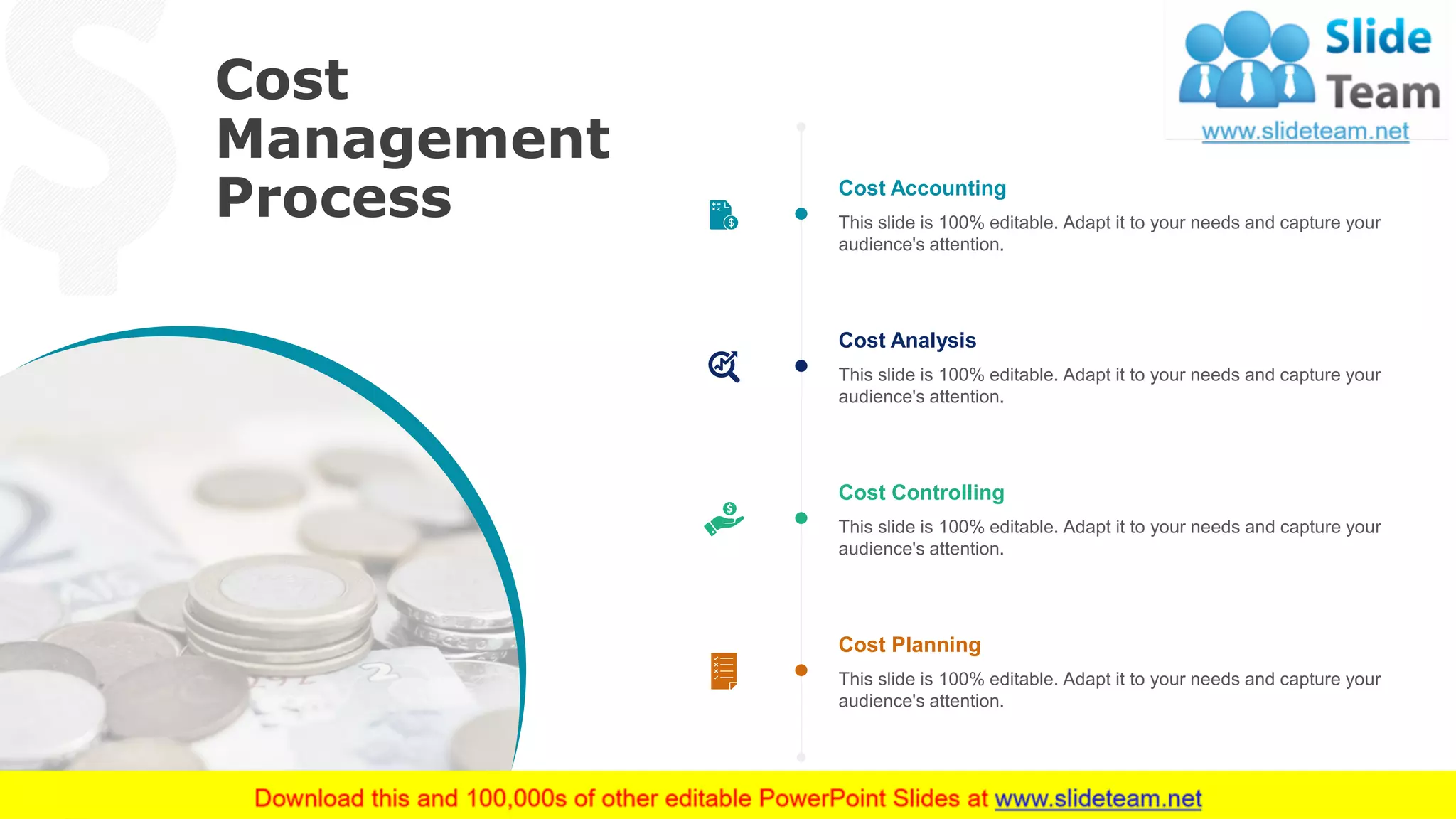 Cost
Management
Process
51
This slide is 100% editable. Adapt it to your needs and capture your
audience's attention.
Cost Accounting
This slide is 100% editable. Adapt it to your needs and capture your
audience's attention.
Cost Analysis
This slide is 100% editable. Adapt it to your needs and capture your
audience's attention.
Cost Controlling
This slide is 100% editable. Adapt it to your needs and capture your
audience's attention.
Cost Planning
 