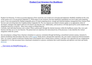 Product Cost Structure For Healthcare
Product Cost Structure: To form an accurate depiction of how much doc.com would cost to develop and implement, Healthify modelled out the costs
of the system over a 10 year period (Appendix C). With respect to raw resources, the most significant expenditures are server space and computing
power. Costs were projected by finding comparable prices of cloud computing power, storage and relational database management from Amazon Web
Services and converting them into Canadian dollars (Appendix D). The core expenses are related to human capital, as an appropriate cohort of
developers, managers and support staff are to be hired to develop doc.com. Additionally, cash incentives will help speed up the system adoption and
integration processes as doctors... Show more content on Helpwriting.net ...
Currently, each individual business unit is siloed. When a patient goes through the internal structures within the healthcare system, they view each
business unit they use as its own function. The patient does not experience the interconnectivity of the processes; it only identifies the vertical
integration within the system.
doc.com proposes a change from a function–orientation to a process–orientation through facilitating a streamlined customer journey. Instead of a
patient considering what procedures they have at the hospital, family doctor, and specialist seperately, doc.com creates connectivity between business
units. As a result, a patient would treat a broken bone at the hospital, have a family doctor examine it, and then visit a specialist for any complications
(Appendix F). It is that movement from a functional–orientation to a process–orientation that would streamline and optimize wait times and family
physician
... Get more on HelpWriting.net ...
 