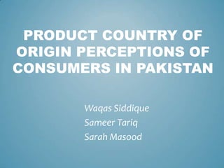 PRODUCT COUNTRY OF
ORIGIN PERCEPTIONS OF
CONSUMERS IN PAKISTAN

       Waqas Siddique
       Sameer Tariq
       Sarah Masood
 