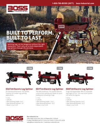 ES5T20 Electric Log Splitter ED7T15 Electric Log Splitter ED8T20 Electric Log Splitter
On demand performance. This splitter
is perfect for smaller log-splitting
applications.
• 5 Ton
• 106 lbs
• Max Splitting Length: 20.5”
• Max Splitting Diameter: 10”
• Motor: 115v, 2 HP
The ideal workhorse. This splitter features
a dual-action splitting ram allows for quick
loading and unloading of logs.
• 7 Ton
• 149 lbs
• Max Splitting Length: 15.5”
• Max Splitting Diameter: 10.5”
• Motor: 115v, 2 HP
Tough and dependable. With an expanded
log length of 20.5,” this dual action splitter
can tackle the big jobs.
• 8 Ton
• 160 lbs
• Max Splitting Capacity: 20.5”
• Max Splitting Diameter: 10.5”
• Motor: 115v, 2 HP
1-800-780-BOSS (2677)   boss-industrial.com
Boss Industrial, Inc.
1864 High Grove Lane, Unit 116 Naperville, IL 60540
P: (800) 780-BOSS (2677) P: (331) 457-5670 F: (331) 472-2976
sales@boss-industrial.com | www.boss-industrial.com
Splitting logs can be dangerous without the right
equipment. That’s why we’ve built dependable
log splitters that get the job done.
5 ton 7 ton 8 ton
Built to Perform.
Built to Last.
 