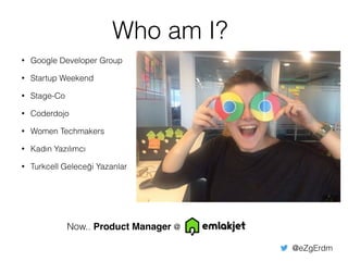Who am I?
• Google Developer Group
• Startup Weekend
• Stage-Co
• Coderdojo
• Women Techmakers
• Kadın Yazılımcı
• Turkcell Geleceği Yazanlar
Now.. Product Manager @
@eZgErdm
 