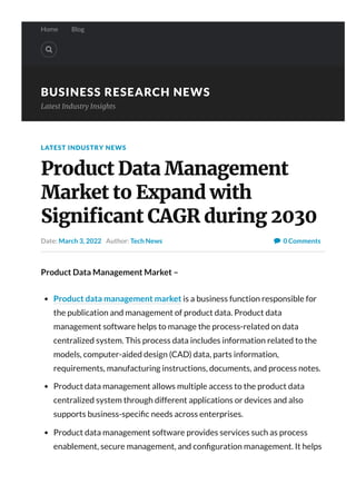 Home Blog

BUSINESS RESEARCH NEWS
Latest Industry Insights
0 Comments
LATEST INDUSTRY NEWS
Product Data Management
Market to Expand with
Signi몭cant CAGR during 2030
Date: March 3, 2022 Author: Tech News 
Product Data Management Market –
Product data management market is a business function responsible for
the publication and management of product data. Product data
management software helps to manage the process-related on data
centralized system. This process data includes information related to the
models, computer-aided design (CAD) data, parts information,
requirements, manufacturing instructions, documents, and process notes.
Product data management allows multiple access to the product data
centralized system through different applications or devices and also
supports business-speci c needs across enterprises.
Product data management software provides services such as process
enablement, secure management, and con guration management. It helps
to improve productivity and value chain orchestration and reduces cycle
 
