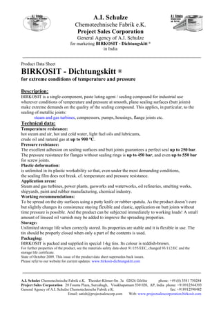 A.I. Schulze
                                   Chemotechnische Fabrik e.K.
                                    Project Sales Corporation
                                     General Agency of A.I. Schulze
                                for marketing BIRKOSIT - Dichtungskitt ®
                                                 in India


Product Data Sheet
BIRKOSIT - Dichtungskitt ®
for extreme conditions of temperature and pressure

Description:
BIRKOSIT is a single-component, paste luting agent / sealing compound for industrial use
wherever conditions of temperature and pressure at smooth, plane sealing surfaces (butt joints)
make extreme demands on the quality of the sealing compound. This applies, in particular, to the
sealing of metallic joints:
       steam and gas turbines, compressors, pumps, housings, flange joints etc.
Technical data:
Temperature resistance:
hot steam and air, hot and cold water, light fuel oils and lubricants,
crude oil and natural gas at up to 900 °C.
Pressure resistance:
The excellent adhesion on sealing surfaces and butt joints guarantees a perfect seal up to 250 bar.
The pressure resistance for flanges without sealing rings is up to 450 bar, and even up to 550 bar
for screw joints.
Plastic deformation:
is unlimited in its plastic workability so that, even under the most demanding conditions,
the sealing film does not break. cf. temperature and pressure resistance.
Application areas:
Steam and gas turbines, power plants, gasworks and waterworks, oil refineries, smelting works,
shipyards, paint and rubber manufacturing, chemical industry.
Working recommendations:
To be spread on the dry surfaces using a putty knife or rubber spatula. As the product doesn’t cure
but slightly changes its consistence staying flexible and elastic, application on butt joints without
time pressure is possible. And the product can be subjected immediately to working loads! A small
amount of linseed oil varnish may be added to improve the spreading properties.
Storage:
Unlimited storage life when correctly stored. Its properties are stable and it is flexible in use. The
tin should be properly closed when only a part of the contents is used.
Packaging:
BIRKOSIT is packed and supplied in special 1-kg tins. Its colour is reddish-brown.
For further properties of the product, see the materials safety data sheet 91/155/EEC, changed 93/112/EC and the
storage life certificate.
State of October 2009. This issue of the product data sheet supersedes back issues.
Please refer to our website for current updates: www.birkosit-dichtungskitt.com




A.I. Schulze Chemotechnische Fabrik e.K. Theodor-Körner-Str. 3a 02826 Görlitz     phone: +49 (0) 3581 750284
Project Sales Corporation 28 Founta Plaza, Suryabagh, Visakhapatnam 530 020, AP, India phone: +918912564393
General Agency of A.I. Schulze Chemotechnische Fabrik e.K.                                fax: +918912590482
                             Email: satish@projectsalescorp.com  Web: www.projectsalescorporation.birkosit.com
 