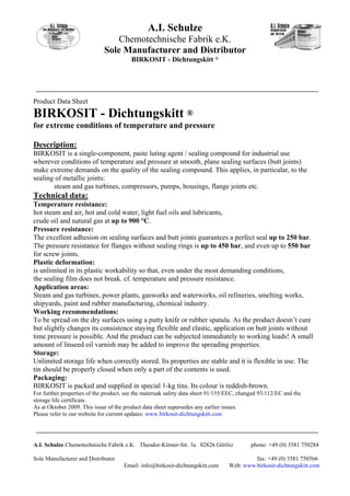 A.I. Schulze
                                 Chemotechnische Fabrik e.K.
                             Sole Manufacturer and Distributor
                                        BIRKOSIT - Dichtungskitt ®




Product Data Sheet
BIRKOSIT - Dichtungskitt ®
for extreme conditions of temperature and pressure

Description:
BIRKOSIT is a single-component, paste luting agent / sealing compound for industrial use
wherever conditions of temperature and pressure at smooth, plane sealing surfaces (butt joints)
make extreme demands on the quality of the sealing compound. This applies, in particular, to the
sealing of metallic joints:
       steam and gas turbines, compressors, pumps, housings, flange joints etc.
Technical data:
Temperature resistance:
hot steam and air, hot and cold water, light fuel oils and lubricants,
crude oil and natural gas at up to 900 °C.
Pressure resistance:
The excellent adhesion on sealing surfaces and butt joints guarantees a perfect seal up to 250 bar.
The pressure resistance for flanges without sealing rings is up to 450 bar, and even up to 550 bar
for screw joints.
Plastic deformation:
is unlimited in its plastic workability so that, even under the most demanding conditions,
the sealing film does not break. cf. temperature and pressure resistance.
Application areas:
Steam and gas turbines, power plants, gasworks and waterworks, oil refineries, smelting works,
shipyards, paint and rubber manufacturing, chemical industry.
Working recommendations:
To be spread on the dry surfaces using a putty knife or rubber spatula. As the product doesn’t cure
but slightly changes its consistence staying flexible and elastic, application on butt joints without
time pressure is possible. And the product can be subjected immediately to working loads! A small
amount of linseed oil varnish may be added to improve the spreading properties.
Storage:
Unlimited storage life when correctly stored. Its properties are stable and it is flexible in use. The
tin should be properly closed when only a part of the contents is used.
Packaging:
BIRKOSIT is packed and supplied in special 1-kg tins. Its colour is reddish-brown.
For further properties of the product, see the materuak safety data sheet 91/155/EEC, changed 93/112/EC and the
storage life certificate.
As at Oktober 2009. This issue of the product data sheet supersedes any earlier issues.
Please refer to our website for current updates: www.birkosit-dichtungskitt.com




A.I. Schulze Chemotechnische Fabrik e.K. Theodor-Körner-Str. 3a 02826 Görlitz             phone: +49 (0) 3581 750284

Sole Manufacturer and Distributor                                                         fax: +49 (0) 3581 750566
                                     Email: info@birkosit-dichtungskitt.com      Web: www.birkosit-dichtungskitt.com
 