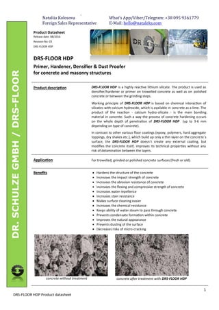 -
1
DRS-FLOOR HDP Product datasheet
DR.SCHULZEGMBH/DRS-FLOOR
Product Datasheet
Release date: 08/2016
Revision No: 03
DRS-FLOOR HDP
DRS-FLOOR HDP
Primer, Hardener, Densiﬁer & Dust Proofer
for concrete and masonry structures
Product descrip on DRS-FLOOR HDP is a highly reac ve lithium silicate. The product is used as
densiﬁer/hardener or primer on trowelled concrete as well as on polished
concrete or between the grinding steps.
Working principle of DRS-FLOOR HDP is based on chemical interac on of
silicates with calcium hydroxide, which is available in concrete as a lime. The
product of the reac on - calcium hydro-silicate - is the main bonding
material in concrete. Such a way the process of concrete hardening occurs
on the whole depth of penetra on of DRS-FLOOR HDP (up to 3-6 mm
depending on type of concrete).
In contrast to other various ﬂoor coa ngs (epoxy, polymers, hard aggregate
toppings, dry shakes etc.), which build up only a thin layer on the concrete´s
surface, the DRS-FLOOR HDP doesn´t create any external coa ng, but
modiﬁes the concrete itself, improves its technical proper es without any
risk of delamina on between the layers.
Applica on For trowelled, grinded or polished concrete surfaces (fresh or old).
Beneﬁts
concrete without treatment
· Hardens the structure of the concrete
· Increases the impact strength of concrete
· Increases the abrasion resistance of concrete
· Increases the ﬂexing and compressive strength of concrete
· Increases water repellence
· Increases stain resistance
· Makes surface cleaning easier
· Increases the chemical resistance
· Keeps ability of water steam to pass through concrete
· Prevents condensate forma on within concrete
· Improves the natural appearance
· Prevents dus ng of the surface
· Decreases risks of micro-cracking
concrete a er treatment with DRS-FLOOR HDP
Nataliia	Kolosova																																			What’s	App/Viber/Telegram:	+38	095	9361779																					
Foreign	Sales	Representative													E-Mail:	hello@nataleks.com	
 