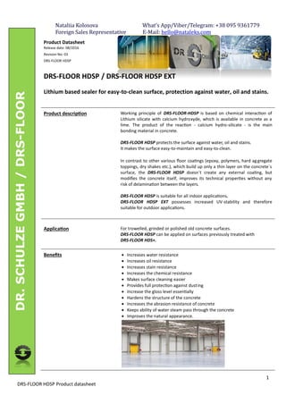 1
DRS-FLOOR HDSP Product datasheet
DR.SCHULZEGMBH/DRS-FLOOR
Product Datasheet
Release date: 08/2016
Revision No: 03
DRS-FLOOR HDSP
DRS-FLOOR HDSP / DRS-FLOOR HDSP EXT
Lithium based sealer for easy-to-clean surface, protection against water, oil and stains.
Product descrip on Working principle of DRS-FLOOR-HDSP is based on chemical interac on of
Lithium silicate with calcium hydroxyde, which is available in concrete as a
lime. The product of the reac on - calcium hydro-silicate - is the main
bonding material in concrete.
DRS-FLOOR HDSP protects the surface against water, oil and stains.
It makes the surface easy-to-maintain and easy-to-clean.
In contrast to other various ﬂoor coa ngs (epoxy, polymers, hard aggregate
toppings, dry shakes etc.), which build up only a thin layer on the concrete´s
surface, the DRS-FLOOR HDSP doesn´t create any external coa ng, but
modiﬁes the concrete itself, improves its technical proper es without any
risk of delamina on between the layers.
DRS-FLOOR HDSP is suitable for all indoor applica ons.
DRS-FLOOR HDSP EXT possesses increased UV-stability and therefore
suitable for outdoor applica ons.
Applica on For trowelled, grinded or polished old concrete surfaces.
DRS-FLOOR HDSP can be applied on surfaces previously treated with
DRS-FLOOR HDS+.
Beneﬁts · Increases water resistance
· Increases oil resistance
· Increases stain resistance
· Increases the chemical resistance
· Makes surface cleaning easier
· Provides full protec on against dusting
· Increase the gloss level essen ally
· Hardens the structure of the concrete
· Increases the abrasion resistance of concrete
· Keeps ability of water steam pass through the concrete
· Improves the natural appearance.
Nataliia	Kolosova																																			What’s	App/Viber/Telegram:	+38	095	9361779																					
Foreign	Sales	Representative													E-Mail:	hello@nataleks.com	
 