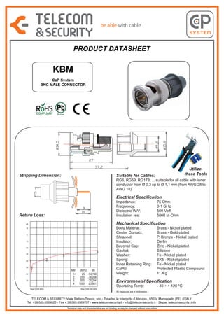 PRODUCT DATASHEET

KBM
CaP System
BNC MALE CONNECTOR

Stripping Dimension:

Utilize
these Tools

Suitable for Cables:

RG6, RG59, RG178, ... suitable for all cable with inner
conductor from Ø 0,3 up to Ø 1,1 mm (from AWG 28 to
AWG 18)

Electrical Specification
Impedance:
Frequency:
Dielectric W/V:
Insulation res:

Return Loss:

Mechanical Specification

dB
10
0
-10
-20
4

-30
3
-40
-50

75 Ohm
0-1 GHz
500 Veff
5000 M-Ohm

2
1

Mkr
1>
2:
3:
4:

-60
-70

Start 0.300 MHz

(MHz)
25
250
500
1000

dB
-54.190
-36.268
-30.294
-23.981

Body Material:
Center Contact:
Shrapnel:
Insulator:
Bayonet Cap:
Gasket:
Washer:
Spring:
Inner Retaining Ring:
CaP®:
Weight:

Brass - Nickel plated
Brass - Gold plated
P. Bronze - Nickel plated
Derlin
Zinc - Nickel plated
Silicone
Fe - Nickel plated
SK5 - Nickel plated
Fe - Nickel plated
Protected Plastic Compound
11.4 g

Environmental Specification
Operating Temp:

- 40 ÷ + 120 °C

Stop 1000.000 MHz
All measures are in millimeters

TELECOM & SECURITY: Viale Stefano Tinozzi, snc - Zona Ind.le Interporto d’Abruzzo - 65024 Manoppello (PE) - ITALY
Tel. +39.085.8569020 - Fax +.39.085.8569707 - www.telecomsecurity.it - info@telecomsecurity.it - Skype: telecomsecurity_info
Technical data and characteristics are not binding an may be changed without prior notice

 