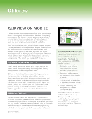 QLIKVIEW ON MOBILE
QlikView provides professionals on the go with the BI industry’s most
powerful and engaging mobile experience. It features a compelling
browser-based user interface fueled by the power of QlikView 10
server to deliver unprecedented freedom to mobile workforces.
Users can simply jump in and become instantly productive.

With QlikView on Mobile, users get the complete QlikView Business
Discovery experience, including interactive analysis, rich visualization,
and associative search capabilities. QlikView delivers live data
from any source, specific to user needs, anywhere and anytime               ONE QLIKVIEW, ANY DEVICE
decisions are made. As the only true Business Discovery solution on
                                                                            QlikView on Mobile is provided free
mobile, QlikView offers the consumer-like experience users seek,
                                                                            as part of QlikView 10 server,
while providing IT the security and manageability it requires.
                                                                            supporting the iPad, iPad 2 and
                                                                            other mobile devices with HTML5-
TAKES FULL ADVANTAGE OF TABLETS                                             capable browsers.

Tablets are the ideal mobile BI form factor. They’re portable, yet          • Delivers the same QlikView
have rich, large displays and enough processing power to satisfy              experience across desktop,
the requirements of demanding business users.                                 laptop and mobile platforms
                                                                            • Recognizes mobile browsers
QlikView on Mobile takes full advantage of the large touchscreen
                                                                              and enables touch functionality
interface and offers an ideal way to benefit from business
                                                                              as needed
discovery applications on the go. QlikView provides complete touch
capabilities, including scrolling and selection in any list box, table,     • Offers access to a complete set
chart or graph, and the ability to cycle through charts, graphs and           of live data from multiple sources
sheets. QlikView also supports native iPad capabilities like pinch
                                                                            • Provides the security and
to zoom, adjusting for the tablet’s orientation, and bookmarking
                                                                              manageability of QlikView
QlikView applications for direct access from the iPad desktop.
                                                                              server architecture

ACCESS ALL YOUR DATA                                                        Extend the reach of your QlikView
                                                                            applications. Deliver Business
QlikView provides analysis and search across a complete set of              Discovery to mobile users
up-to-date information. QlikView combines data from any number of           worldwide. Put the simplicity and
sources with high performance, providing the fastest way to gain insight    power of QlikView’s associative
into your business across functions and data silos. With QlikView, there    experience in the hands of business
are no static views or pre-defined calculations, allowing a virtually       users on the go.
unlimited number of questions and follow-up questions to be asked.

qlikview.com
 