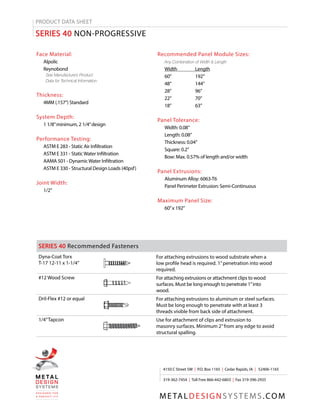 ME TALDESIGNSYSTEMS.COM
Face Material:
Alpolic
Reynobond
See Manufacture’s Product
Data for Technical Information
Thickness:
4MM (.157”) Standard
System Depth:
1 1/8”minimum, 2 1/4”design
Performance Testing:
ASTM E 283 - Static Air Infiltration
ASTM E 331 - StaticWater Infiltration
AAMA 501 - DynamicWater Infiltration
ASTM E 330 - Structural Design Loads (40psf)
Joint Width:
1/2”
Recommended Panel Module Sizes:
Any Combination of Width & Length
Width 	 Length
60”		 192”
48”		 144”
28”		 96”
22”		 70”
18”		 63”
Panel Tolerance:
Width: 0.08”
Length: 0.08”
Thickness: 0.04”
Square: 0.2”
Bow: Max. 0.57% of length and/or width
Panel Extrusions:
Aluminum Alloy: 6063-T6
Panel Perimeter Extrusion: Semi-Continuous
Maximum Panel Size:
60”x 192”
PRODUCT DATA SHEET
SERIES 40 NON-PROGRESSIVE
SERIES 40 Recommended Fasteners
Dyna-Coat Torx
T-17 12-11 x 1-1/4”
For attaching extrusions to wood substrate when a
low profile head is required. 1”penetration into wood
required.
#12 Wood Screw For attaching extrusions or attachment clips to wood
surfaces. Must be long enough to penetrate 1”into
wood.
Dril-Flex #12 or equal For attaching extrusions to aluminum or steel surfaces.
Must be long enough to penetrate with at least 3
threads visible from back side of attachment.
1/4”Tapcon Use for attachment of clips and extrusion to
masonry surfaces. Minimum 2”from any edge to avoid
structural spalling.
4150 C Street SW | P.O. Box 1165 | Cedar Rapids, IA | 52406-1165
319-362-7454 | Toll Free 866-442-6803 | Fax 319-396-2935
 