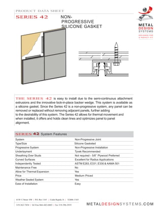 PRODUCT DATA SHEET
SSEERRIIEESS 4422 NON-
PROGRESSIVE
SILICONE GASKET
THE SERIES 42 is easy to install due to the semi-continuous attachment
extrusions and the innovative lock-in-place backer wedge. This system is available as
a silicone gasket. Since the Series 42 is a non-progressive system, any panel can be
removed or replaced without removing adjacent panels, further adding
to the desirability of this system. The Series 42 allows for thermal movement and
when installed, it offers and holds clean lines and optimizes panel to panel
alignment.
SSEERRIIEESS 444 222 System Features
System Non-Progressive Joint
Type/Size Silicone Gasketed
Progressive System Non-Progressive Installation
Underlayment Tyvek Recommended
Sheathing Over Studs Not required - 5/8” Plywood Preferred
Curved Surfaces Excellent for Radius Applications
Independently Tested ASTM E283, E331, E330 & AAMA 501
Maintenance Free No
Allow for Thermal Expansion Yes
Price Medium Priced
Weather Sealed System Yes
Ease of Installation Easy
4150 C Street SW | P.O. Box 1165 | Cedar Rapids, IA | 52406-1165
319-362-7454 | Toll Free 866-442-6803 | Fax 319-396-2935 M E TA LD E S I G NS Y S T E M S. C O M
 