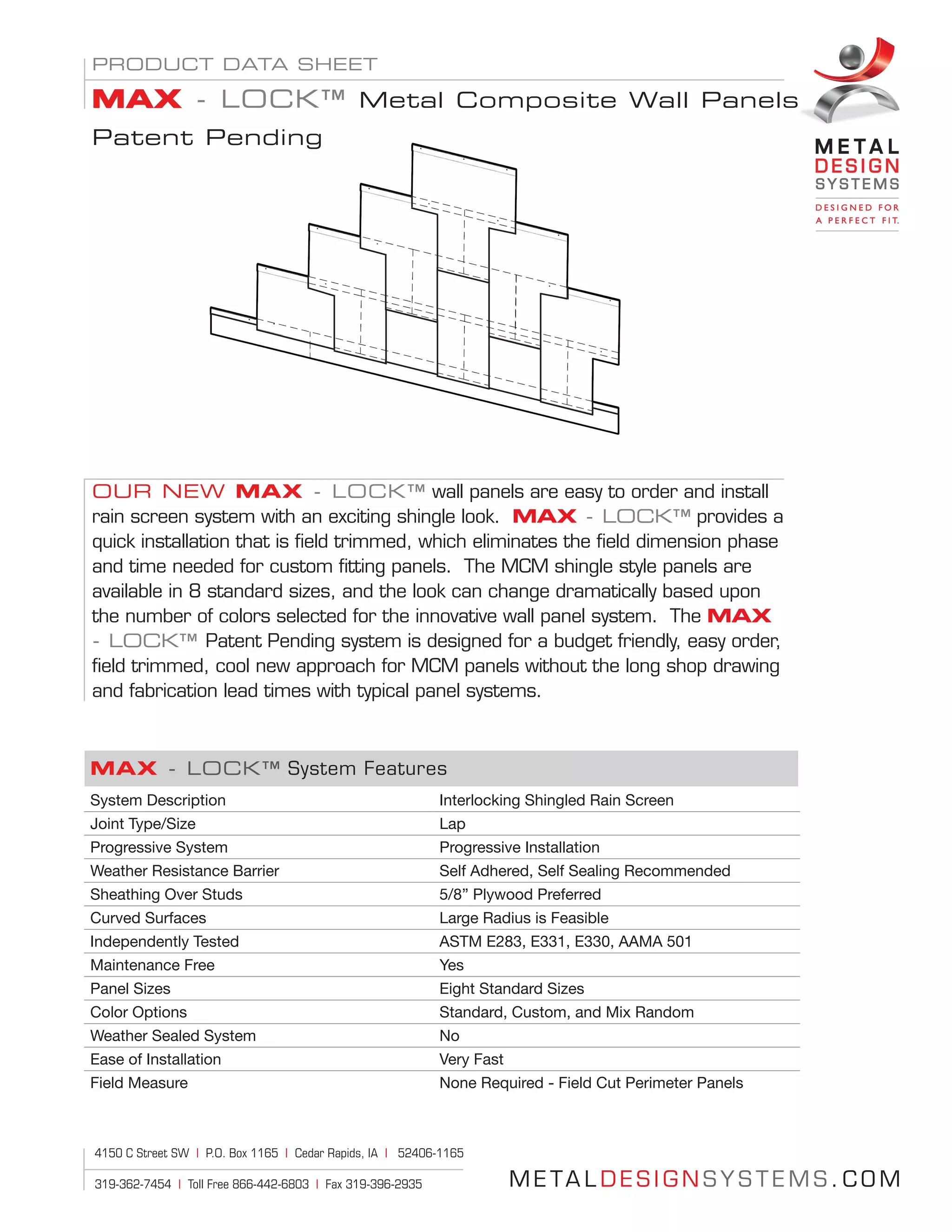 M E TA L D E S I G N S Y S T E M S . C O M
4150 C Street SW | P.O. Box 1165 | Cedar Rapids, IA | 52406-1165
319-362-7454 | Toll Free 866-442-6803 | Fax 319-396-2935
OUR NEW MAX - LOCK™ wall panels are easy to order and install
rain screen system with an exciting shingle look. MAX - LOCK™ provides a
quick installation that is field trimmed, which eliminates the field dimension phase
and time needed for custom fitting panels. The MCM shingle style panels are
available in 8 standard sizes, and the look can change dramatically based upon
the number of colors selected for the innovative wall panel system. The MAX
- LOCK™ Patent Pending system is designed for a budget friendly, easy order,
field trimmed, cool new approach for MCM panels without the long shop drawing
and fabrication lead times with typical panel systems.
MAX - LOCK™ System Features
System Description Interlocking Shingled Rain Screen
Joint Type/Size Lap
Progressive System Progressive Installation
Weather Resistance Barrier Self Adhered, Self Sealing Recommended
Sheathing Over Studs 5/8” Plywood Preferred
Curved Surfaces Large Radius is Feasible
Independently Tested ASTM E283, E331, E330, AAMA 501
Maintenance Free Yes
Panel Sizes Eight Standard Sizes
Color Options Standard, Custom, and Mix Random
Weather Sealed System No
Ease of Installation Very Fast
Field Measure None Required - Field Cut Perimeter Panels
PRODUCT DATA SHEET
MAX - LOCK™ Metal Composite Wall Panels
Patent Pending
 