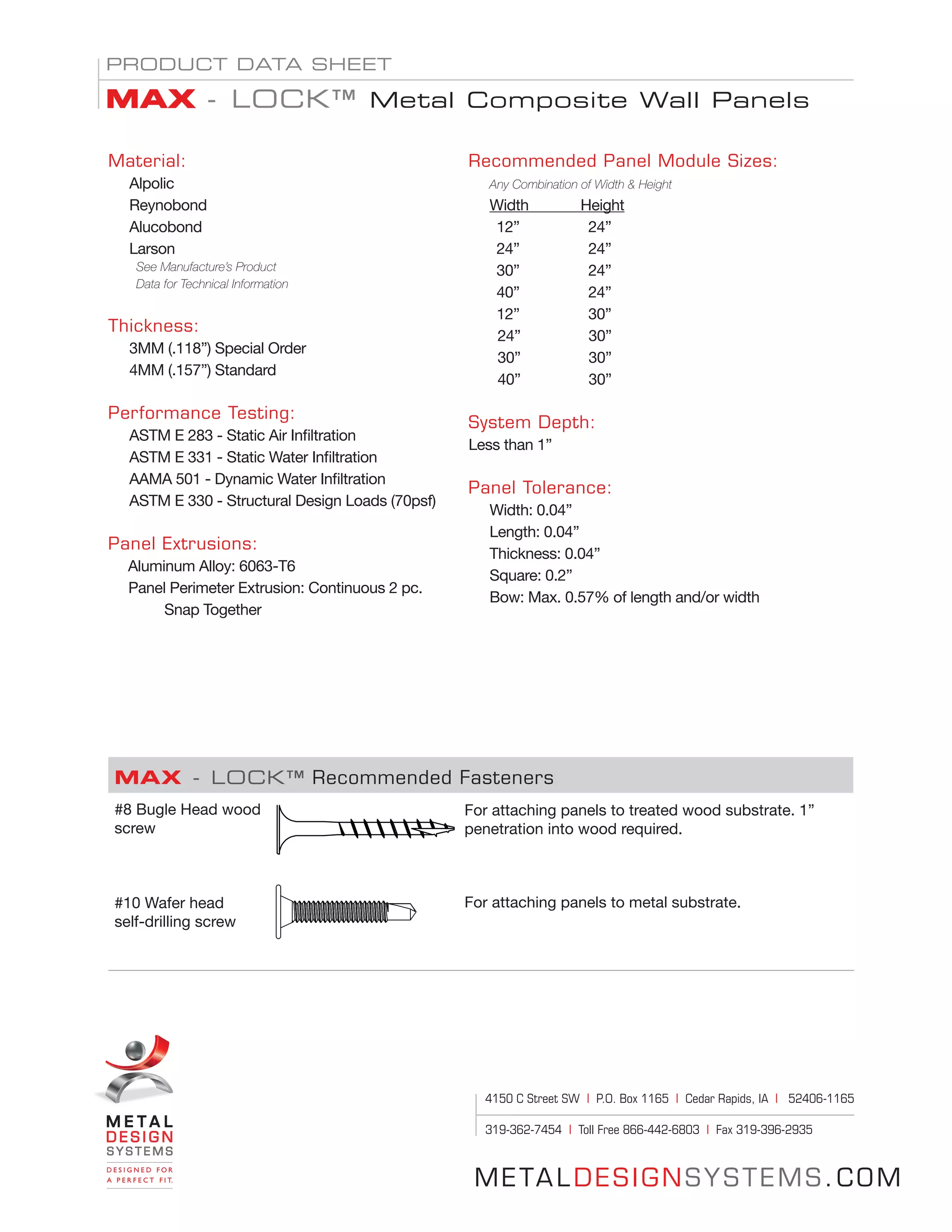 METALDESIGNSYSTEMS.COM
Material:
Alpolic
Reynobond
Alucobond
Larson
See Manufacture’s Product
Data for Technical Information
Thickness:
3MM (.118”) Special Order
4MM (.157”) Standard
Performance Testing:
ASTM E 283 - Static Air Infiltration
ASTM E 331 - Static Water Infiltration
AAMA 501 - Dynamic Water Infiltration
ASTM E 330 - Structural Design Loads (70psf)
Panel Extrusions:				
Aluminum Alloy: 6063-T6			
Panel Perimeter Extrusion: Continuous 2 pc. 	
	Snap Together			
Recommended Panel Module Sizes:
Any Combination of Width & Height
Width 	 Height
	 12” 	 24”
	 24” 	 24”
	 30” 	 24”
	 40” 	 24”
	 12” 	 30”
24”		 30”				
30”		 30”			 	
40”		 30”	 			
				 	
System Depth:
Less than 1”					
						
Panel Tolerance:
Width: 0.04”
Length: 0.04”
Thickness: 0.04”
Square: 0.2”
Bow: Max. 0.57% of length and/or width
PRODUCT DATA SHEET
MAX - LOCK™ Metal Composite Wall Panels
MAX - LOCK™ Recommended Fasteners
#8 Bugle Head wood
screw
#10 Wafer head
self-drilling screw
For attaching panels to treated wood substrate. 1”
penetration into wood required.
For attaching panels to metal substrate.
4150 C Street SW | P.O. Box 1165 | Cedar Rapids, IA | 52406-1165
319-362-7454 | Toll Free 866-442-6803 | Fax 319-396-2935
 