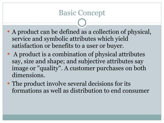 Basic Concept A product can be defined as a collection of physical, service and symbolic attributes which yield satisfaction or benefits to a user or buyer. A product is a combination of physical attributes say, size and shape; and subjective attributes say image or "quality". A customer purchases on both dimensions. The product involve several decisions for its formations as well as distribution to end consumer 