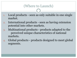 (Where to Launch) Local products - seen as only suitable in one single market.  International products - seen as having extension potential into other markets.  Multinational products - products adapted to the  perceived unique characteristics of national markets.  Global products - products designed to meet global segments.  