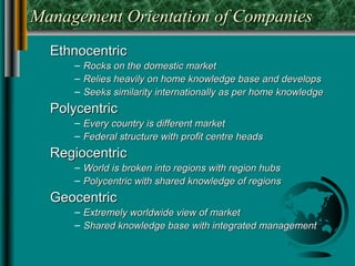 Management Orientation of Companies
  Ethnocentric
     – Rocks on the domestic market
     – Relies heavily on home knowledge base and develops
     – Seeks similarity internationally as per home knowledge
  Polycentric
     – Every country is different market
     – Federal structure with profit centre heads
  Regiocentric
     – World is broken into regions with region hubs
     – Polycentric with shared knowledge of regions
  Geocentric
     – Extremely worldwide view of market
     – Shared knowledge base with integrated management
 