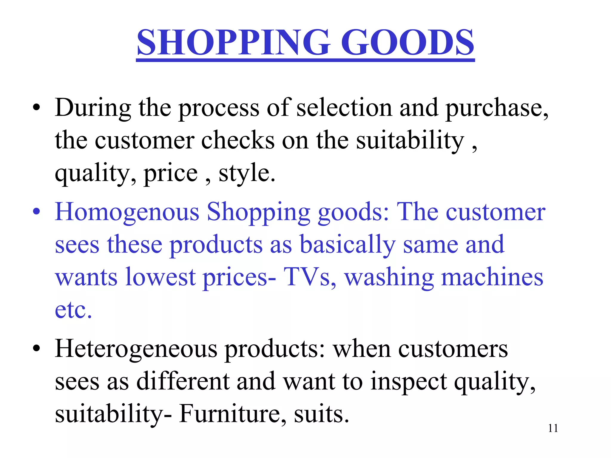11
SHOPPING GOODS
• During the process of selection and purchase,
the customer checks on the suitability ,
quality, price , style.
• Homogenous Shopping goods: The customer
sees these products as basically same and
wants lowest prices- TVs, washing machines
etc.
• Heterogeneous products: when customers
sees as different and want to inspect quality,
suitability- Furniture, suits.
 