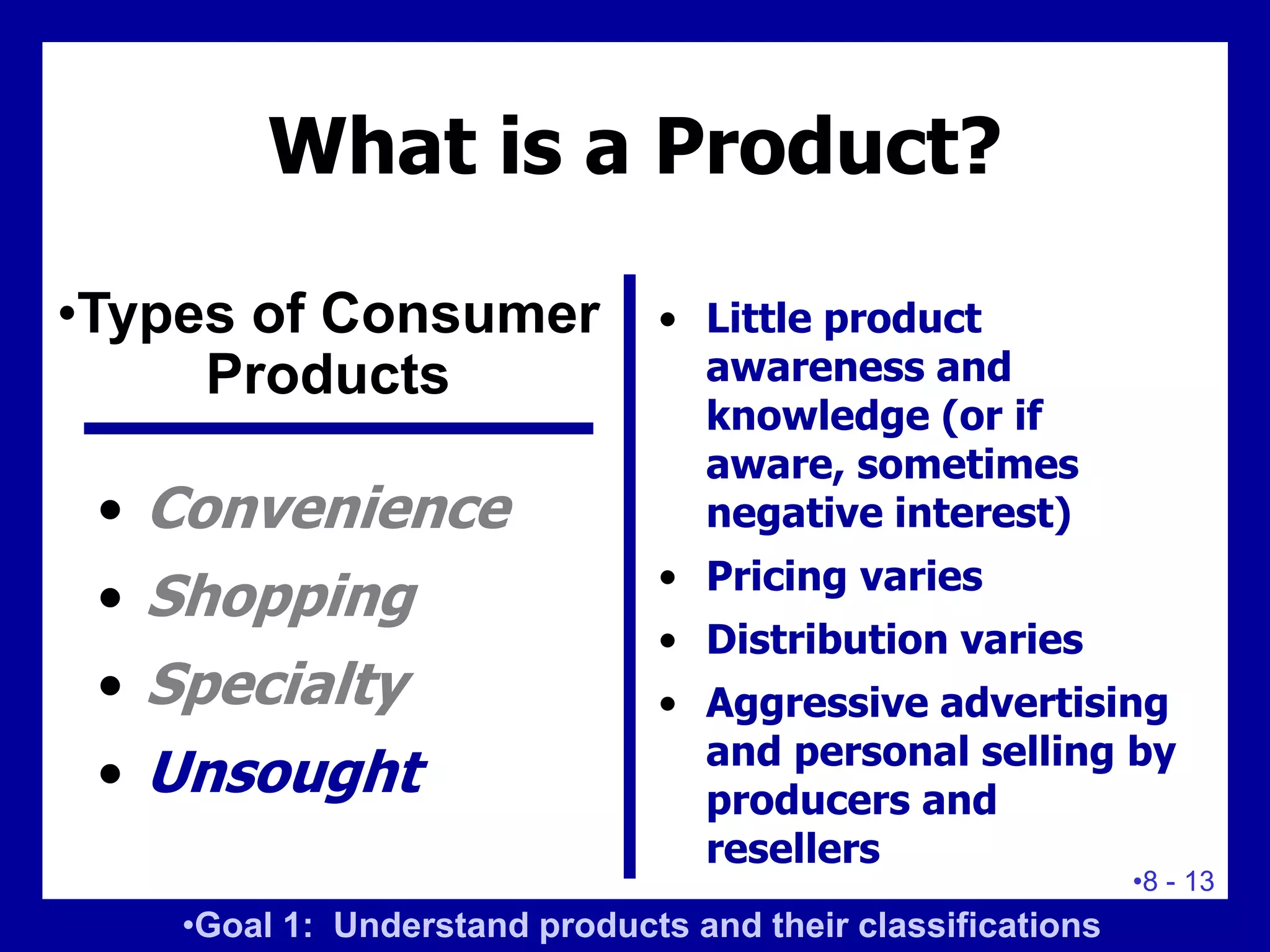 •8 - 13
What is a Product?
• Convenience
• Shopping
• Specialty
• Unsought
• Little product
awareness and
knowledge (or if
aware, sometimes
negative interest)
• Pricing varies
• Distribution varies
• Aggressive advertising
and personal selling by
producers and
resellers
•Types of Consumer
Products
•Goal 1: Understand products and their classifications
 