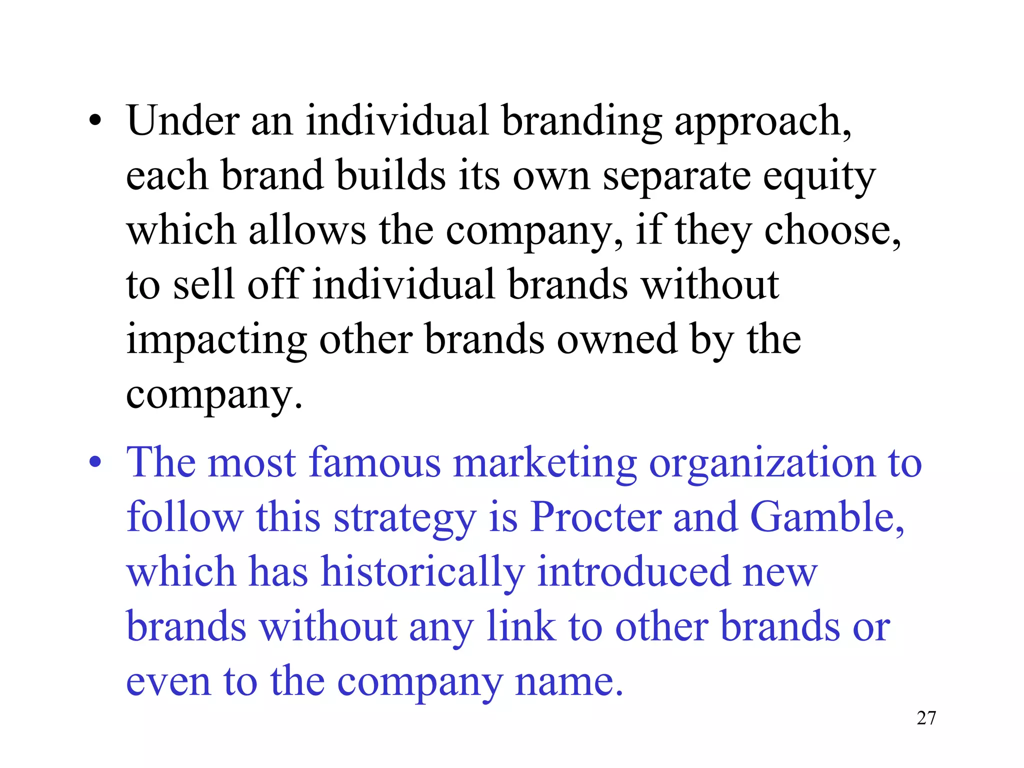27
• Under an individual branding approach,
each brand builds its own separate equity
which allows the company, if they choose,
to sell off individual brands without
impacting other brands owned by the
company.
• The most famous marketing organization to
follow this strategy is Procter and Gamble,
which has historically introduced new
brands without any link to other brands or
even to the company name.
 