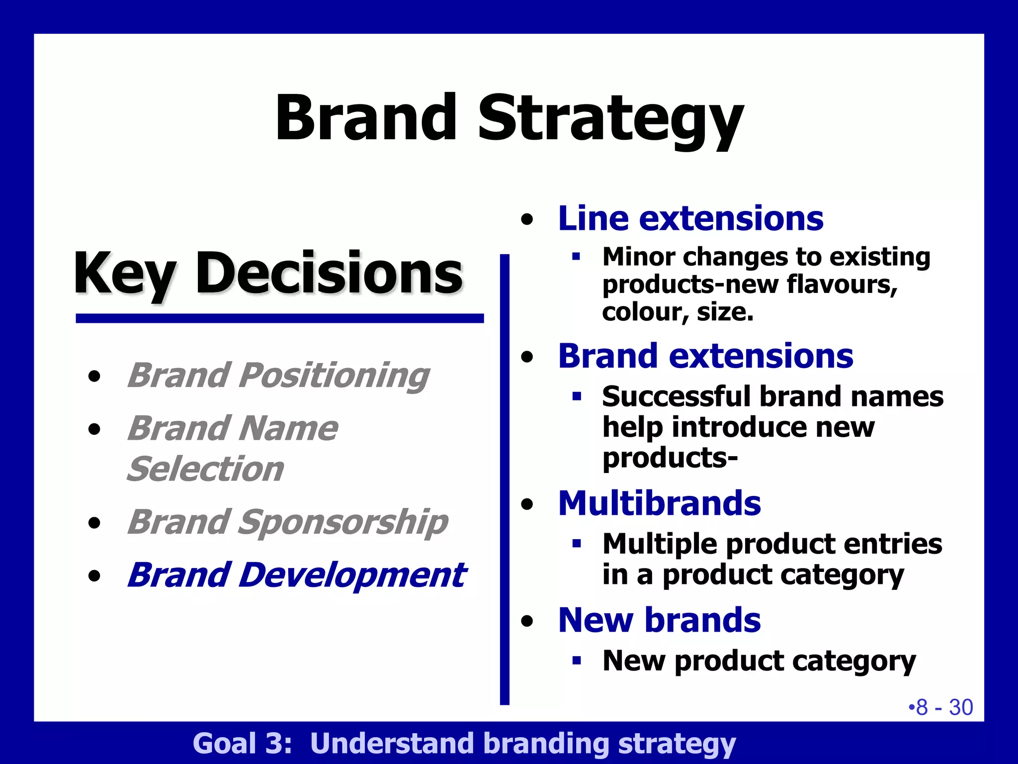 •8 - 30
Brand Strategy
• Brand Positioning
• Brand Name
Selection
• Brand Sponsorship
• Brand Development
• Line extensions
 Minor changes to existing
products-new flavours,
colour, size.
• Brand extensions
 Successful brand names
help introduce new
products-
• Multibrands
 Multiple product entries
in a product category
• New brands
 New product category
Key Decisions
Goal 3: Understand branding strategy
 