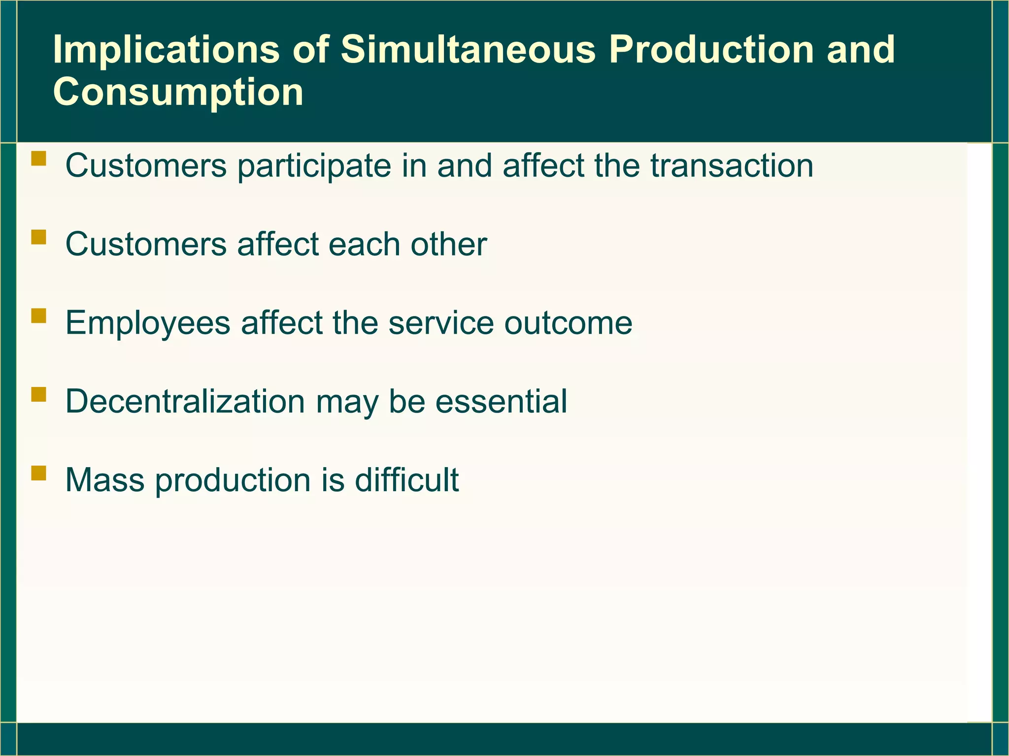 Implications of Simultaneous Production and
Consumption
 Customers participate in and affect the transaction
 Customers affect each other
 Employees affect the service outcome
 Decentralization may be essential
 Mass production is difficult
 