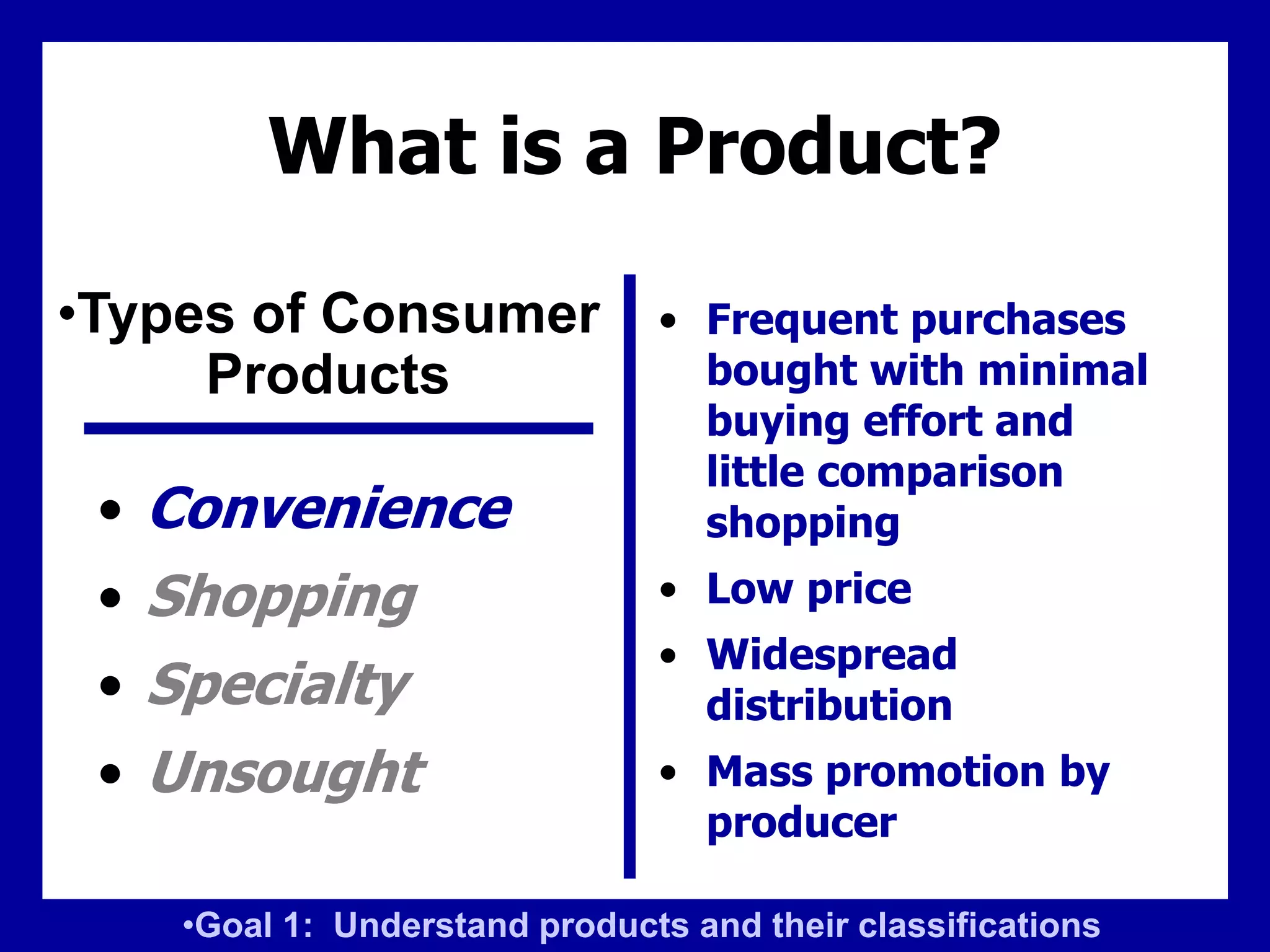 What is a Product?
• Convenience
• Shopping
• Specialty
• Unsought
• Frequent purchases
bought with minimal
buying effort and
little comparison
shopping
• Low price
• Widespread
distribution
• Mass promotion by
producer
•Types of Consumer
Products
•Goal 1: Understand products and their classifications
 