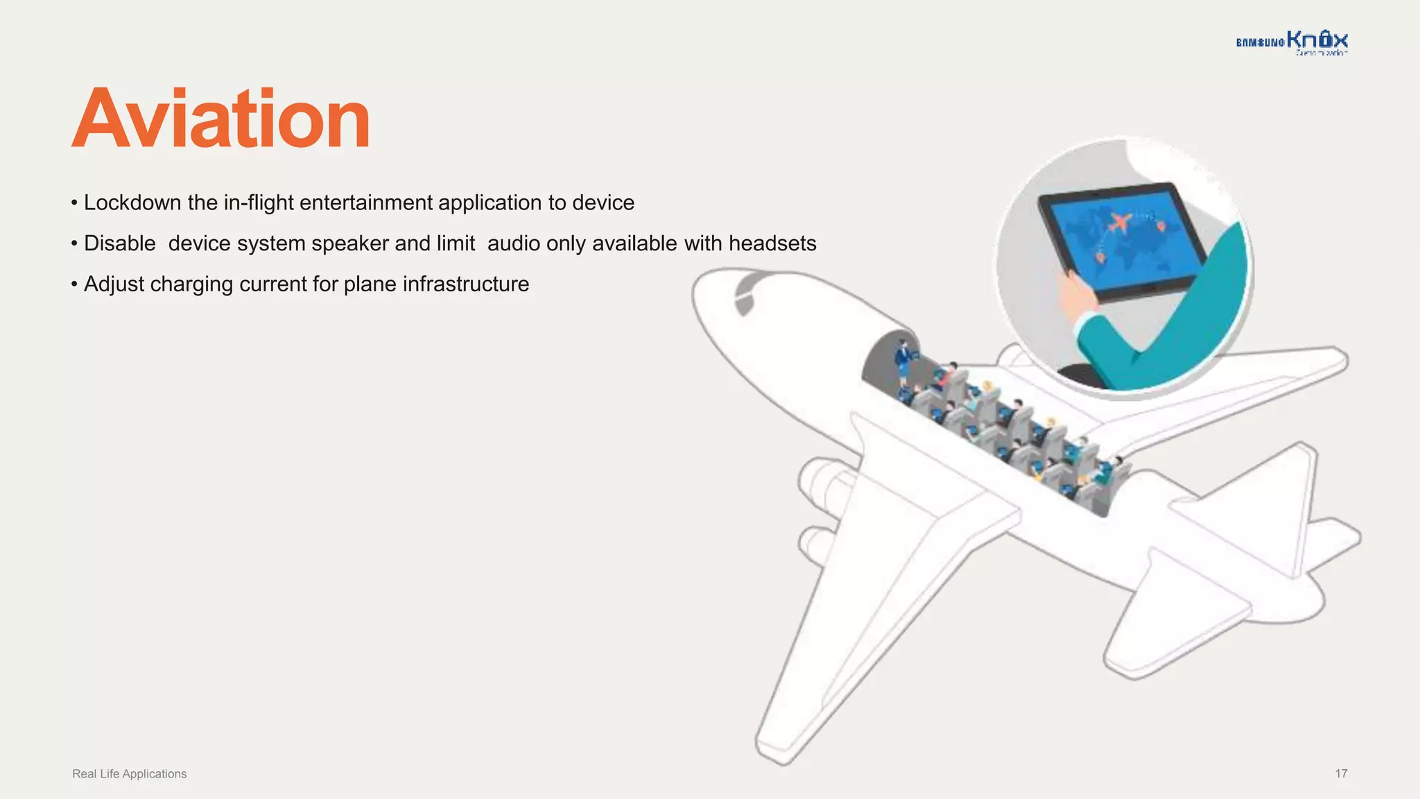 17
Aviation
Real Life Applications
• Lockdown the in-flight entertainment application to device
• Disable device system speaker and limit audio only available with headsets
• Adjust charging current for plane infrastructure
 