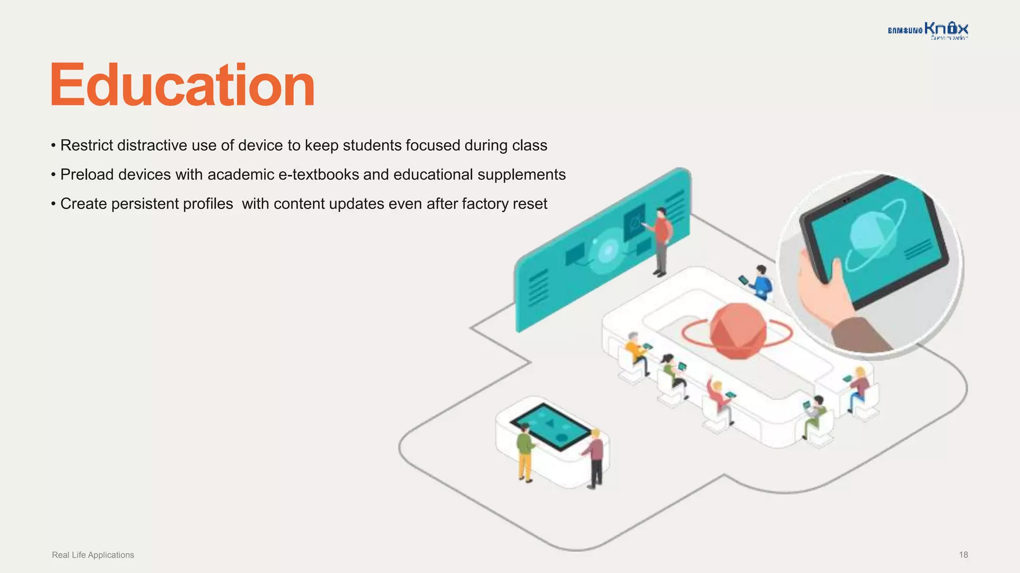 18
Education
Real Life Applications
• Restrict distractive use of device to keep students focused during class
• Preload devices with academic e-textbooks and educational supplements
• Create persistent profiles with content updates even after factory reset
 